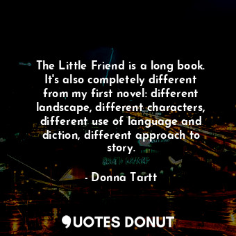 The Little Friend is a long book. It&#39;s also completely different from my first novel: different landscape, different characters, different use of language and diction, different approach to story.