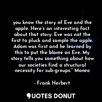 you know the story of Eve and the apple. Here’s an interesting fact about that story: Eve was not the first to pluck and sample the apple. Adam was first and he learned by this to put the blame on Eve. My story tells you something about how our societies find a structural necessity for sub-groups.” Moneo