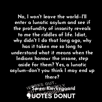  No, I won't leave the world--I'll enter a lunatic asylum and see if the profundi... - Søren Kierkegaard - Quotes Donut
