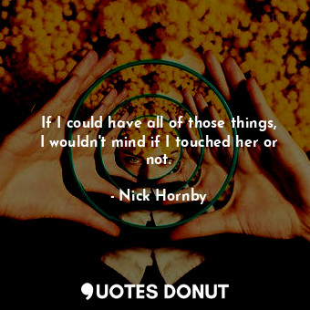  If I could have all of those things, I wouldn't mind if I touched her or not.... - Nick Hornby - Quotes Donut