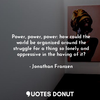 Power, power, power: how could the world be organized around the struggle for a thing so lonely and oppressive in the having of it?
