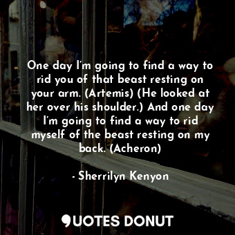 One day I’m going to find a way to rid you of that beast resting on your arm. (Artemis) (He looked at her over his shoulder.) And one day I’m going to find a way to rid myself of the beast resting on my back. (Acheron)