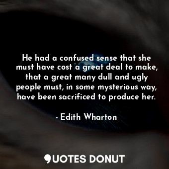 He had a confused sense that she must have cost a great deal to make, that a great many dull and ugly people must, in some mysterious way, have been sacrificed to produce her.