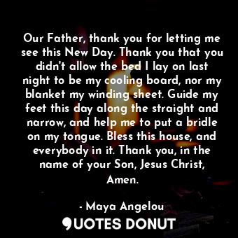 Our Father, thank you for letting me see this New Day. Thank you that you didn't allow the bed I lay on last night to be my cooling board, nor my blanket my winding sheet. Guide my feet this day along the straight and narrow, and help me to put a bridle on my tongue. Bless this house, and everybody in it. Thank you, in the name of your Son, Jesus Christ, Amen.