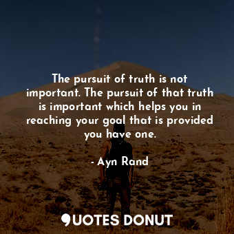 The pursuit of truth is not important. The pursuit of that truth is important which helps you in reaching your goal that is provided you have one.