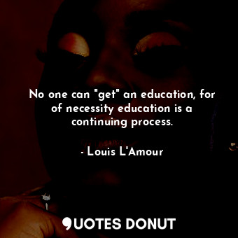 No one can "get" an education, for of necessity education is a continuing process.
