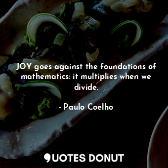 JOY goes against the foundations of mathematics: it multiplies when we divide.