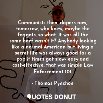 Communists then, dopers now, tomorrow, who knew, maybe the faggots, so what, it was all the same beef wasn't it? Anybody looking like a normal American but living a secret life was always good for a pop if times got slow- easy and cost-effective, that was simple Law Enforcement 101.