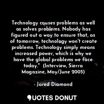 Technology causes problems as well as solves problems. Nobody has figured out a way to ensure that, as of tomorrow, technology won't create problems. Technology simply means increased power, which is why we have the global problems we face today."  (Interview, Sierra Magazine, May/June 2005)
