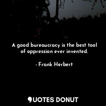 A good bureaucracy is the best tool of oppression ever invented.