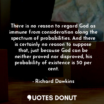 There is no reason to regard God as immune from consideration along the spectrum of probabilities. And there is certainly no reason to suppose that, just because God can be neither proved nor disproved, his probability of existence is 50 per cent.