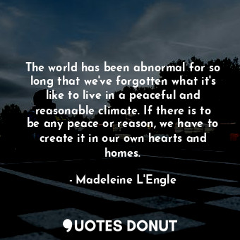 The world has been abnormal for so long that we've forgotten what it's like to live in a peaceful and reasonable climate. If there is to be any peace or reason, we have to create it in our own hearts and homes.