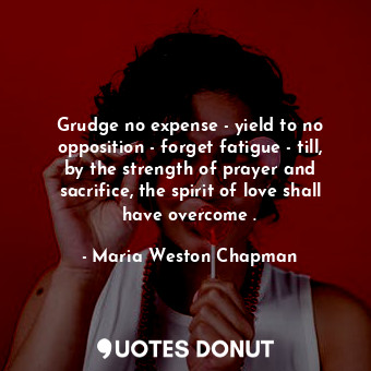 Grudge no expense - yield to no opposition - forget fatigue - till, by the strength of prayer and sacrifice, the spirit of love shall have overcome .