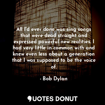 All I'd ever done was sing songs that were dead straight and expressed powerful new realities. I had very little in common with and knew even less about a generation that I was supposed to be the voice of.