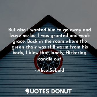 But also I wanted him to go away and leave me be. I was granted one weak grace. Back in the room where the green chair was still warm from his body, I blew that lonely, flickering candle out