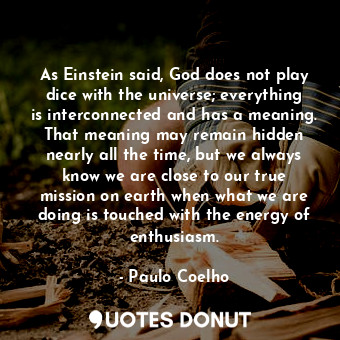 As Einstein said, God does not play dice with the universe; everything is interconnected and has a meaning. That meaning may remain hidden nearly all the time, but we always know we are close to our true mission on earth when what we are doing is touched with the energy of enthusiasm.