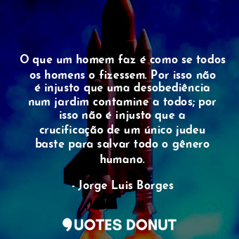 O que um homem faz é como se todos os homens o fizessem. Por isso não é injusto que uma desobediência num jardim contamine a todos; por isso não é injusto que a crucificação de um único judeu baste para salvar todo o gênero humano.