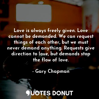 Love is always freely given. Love cannot be demanded. We can request things of each other, but we must never demand anything. Requests give direction to love, but demands stop the flow of love.