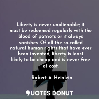 Liberty is never unalienable; it must be redeemed regularly with the blood of patriots or it always vanishes. Of all the so-called natural human rights that have ever been invented, liberty is least likely to be cheap and is never free of cost.