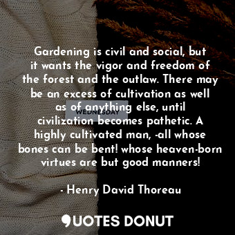 Gardening is civil and social, but it wants the vigor and freedom of the forest and the outlaw. There may be an excess of cultivation as well as of anything else, until civilization becomes pathetic. A highly cultivated man, -all whose bones can be bent! whose heaven-born virtues are but good manners!