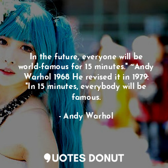 In the future, everyone will be world-famous for 15 minutes." ~Andy Warhol 1968 He revised it in 1979: "In 15 minutes, everybody will be famous.
