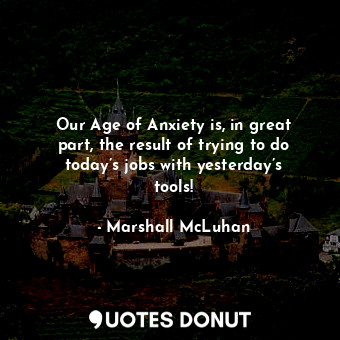 Our Age of Anxiety is, in great part, the result of trying to do today’s jobs with yesterday’s tools!