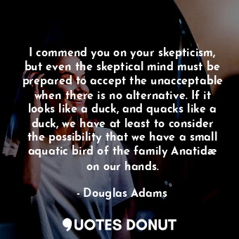 I commend you on your skepticism, but even the skeptical mind must be prepared to accept the unacceptable when there is no alternative. If it looks like a duck, and quacks like a duck, we have at least to consider the possibility that we have a small aquatic bird of the family Anatidæ on our hands.