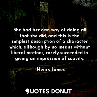 She had her own way of doing all that she did, and this is the simplest description of a character which, although by no means without liberal motions, rarely succeeded in giving an impression of suavity.
