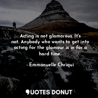 Acting is not glamorous. It&#39;s not. Anybody who wants to get into acting for the glamour is in for a hard time.