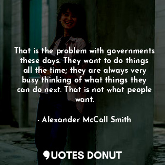 That is the problem with governments these days. They want to do things all the time; they are always very busy thinking of what things they can do next. That is not what people want.
