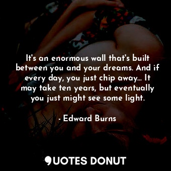It's an enormous wall that's built between you and your dreams. And if every day, you just chip away... It may take ten years, but eventually you just might see some light.