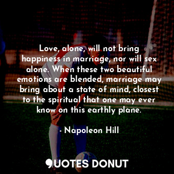 Love, alone, will not bring happiness in marriage, nor will sex alone. When these two beautiful emotions are blended, marriage may bring about a state of mind, closest to the spiritual that one may ever know on this earthly plane.