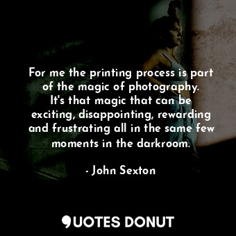  For me the printing process is part of the magic of photography. It&#39;s that m... - John Sexton - Quotes Donut