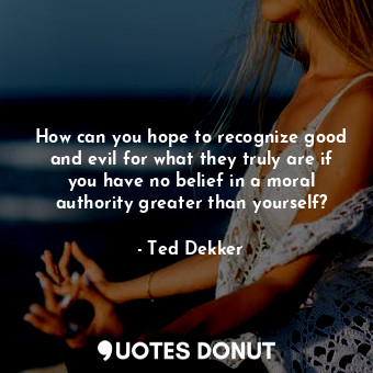 How can you hope to recognize good and evil for what they truly are if you have no belief in a moral authority greater than yourself?