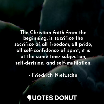 The Christian faith from the beginning, is sacrifice the sacrifice of all freedom, all pride, all self-confidence of spirit, it is at the same time subjection, self-derision, and self-mutilation.