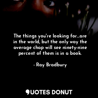 The things you're looking for...are in the world, but the only way the average chap will see ninety-nine percent of them is in a book.