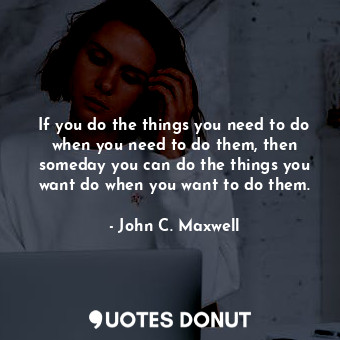 If you do the things you need to do when you need to do them, then someday you can do the things you want do when you want to do them.