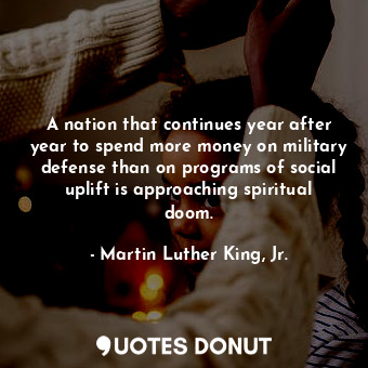 A nation that continues year after year to spend more money on military defense than on programs of social uplift is approaching spiritual doom.