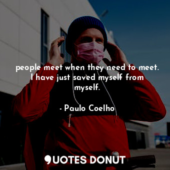 people meet when they need to meet. I have just saved myself from myself.