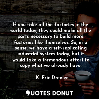 If you take all the factories in the world today, they could make all the parts necessary to build more factories like themselves. So, in a sense, we have a self-replicating industrial system today, but it would take a tremendous effort to copy what we already have.