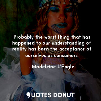 Probably the worst thing that has happened to our understanding of reality has been the acceptance of ourselves as consumers.