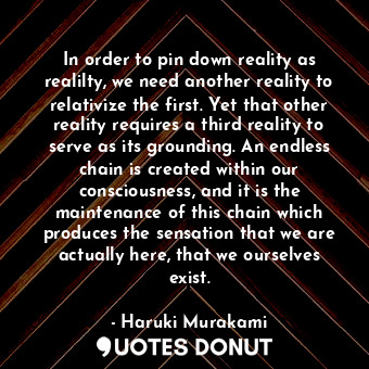 In order to pin down reality as realilty, we need another reality to relativize the first. Yet that other reality requires a third reality to serve as its grounding. An endless chain is created within our consciousness, and it is the maintenance of this chain which produces the sensation that we are actually here, that we ourselves exist.