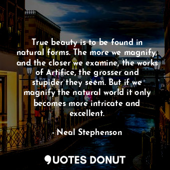 True beauty is to be found in natural forms. The more we magnify, and the closer we examine, the works of Artifice, the grosser and stupider they seem. But if we magnify the natural world it only becomes more intricate and excellent.