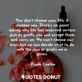 You don’t choose your life; it chooses you. There’s no point asking why life has reserved certain joys or griefs, you just accept them and carry on. We can’t choose our lives, but we can decide what to do with the joys or griefs we’re given.