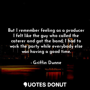 But I remember feeling as a producer I felt like the guy who called the caterer and got the band; I had to work the party while everybody else was having a good time.