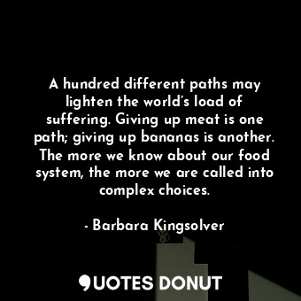 A hundred different paths may lighten the world’s load of suffering. Giving up meat is one path; giving up bananas is another. The more we know about our food system, the more we are called into complex choices.