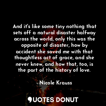 And it's like some tiny nothing that sets off a natural disaster halfway across the world, only this was the opposite of disaster, how by accident she saved me with that thoughtless act of grace, and she never knew, and how that, too, is the part of the history of love.