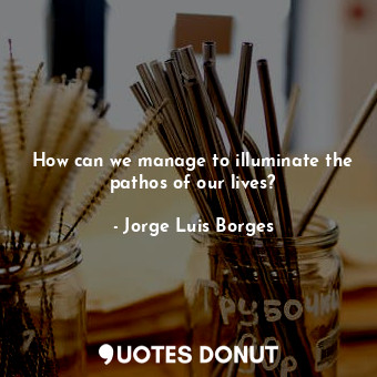  How can we manage to illuminate the pathos of our lives?... - Jorge Luis Borges - Quotes Donut