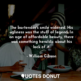 The bartender’s smile widened. His ugliness was the stuff of legend. In an age of affordable beauty, there was something heraldic about his lack of it.