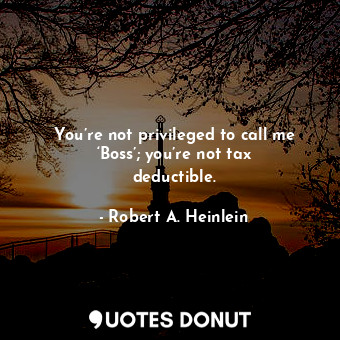 You’re not privileged to call me ‘Boss’; you’re not tax deductible.